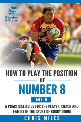 How to play the position of Number 8 (No. 8): A practical guide for the player, coach and family in the sport of rugby union by Miles, Chris