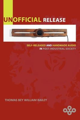 Unofficial Release: Self-Released And Handmade Audio In Post-Industrial Society by Bailey, Thomas Bey William