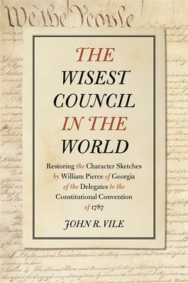 The Wisest Council in the World: Restoring the Character Sketches by William Pierce of Georgia of the Delegates to the Constitutional Convention of 17 by Vile, John R.