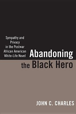 Abandoning the Black Hero: Sympathy and Privacy in the Postwar African American White-Life Novel by Charles, John C.
