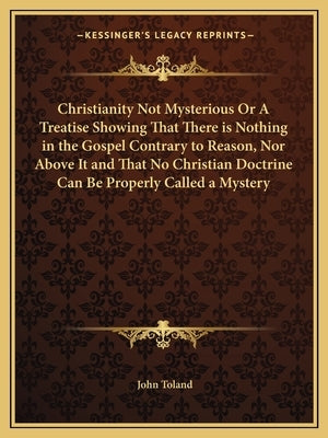 Christianity Not Mysterious or a Treatise Showing That There Is Nothing in the Gospel Contrary to Reason, Nor Above It and That No Christian Doctrine by Toland, John
