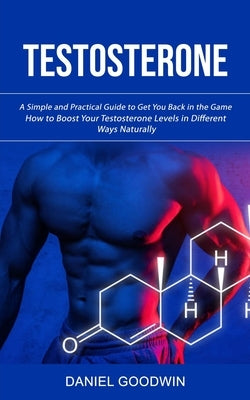 Testosterone: A Simple and Practical Guide to Get You Back in the Game (How to Boost Your Testosterone Levels in Different Ways Natu by Goodwin, Daniel