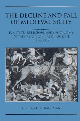 The Decline and Fall of Medieval Sicily: Politics, Religion, and Economy in the Reign of Frederick III, 1296-1337 by Backman, Clifford R.