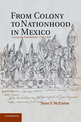 From Colony to Nationhood in Mexico: Laying the Foundations, 1560-1840 by McEnroe, Sean F.