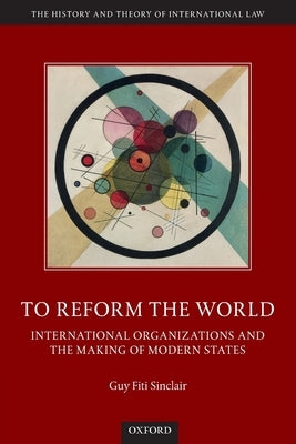 To Reform the World: International Organizations and the Making of Modern States by Fiti Sinclair, Guy