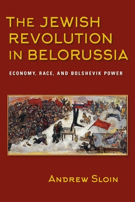 The Jewish Revolution in Belorussia: Economy, Race, and Bolshevik Power by Sloin, Andrew