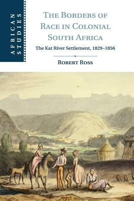 The Borders of Race in Colonial South Africa: The Kat River Settlement, 1829-1856 by Ross, Robert