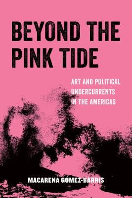 Beyond the Pink Tide: Art and Political Undercurrents in the Americas Volume 7 by Gomez-Barris, Macarena