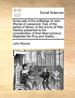 Some part of the sufferings of John Wynne of Leeswood, Esq; of the parish of Mould, in the county of Flint. Humbly presented to the consideration of t by Wynne, John