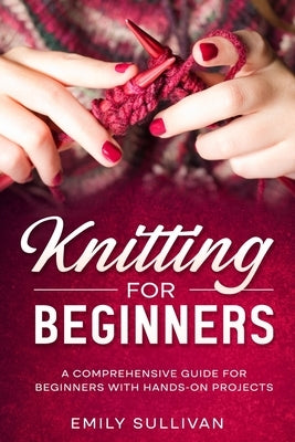 Knitting for Beginners: A Comprehensive Guide for Beginners with Hands-On Projects by Sullivan, Emily