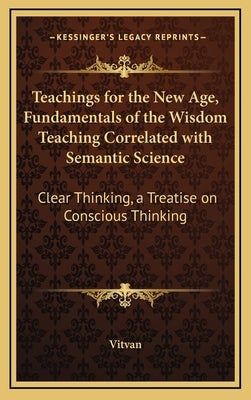 Teachings for the New Age, Fundamentals of the Wisdom Teaching Correlated with Semantic Science: Clear Thinking, a Treatise on Conscious Thinking by Vitvan