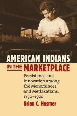 American Indians in the Marketplace: Persistence and Innovation Among the Menominees and Metlakatlans, 1870-1920 by Hosmer, Brian C.