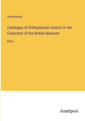 Catalogue of Orthopterous Insects in the Collection of the British Museum: Part I by Anonymous