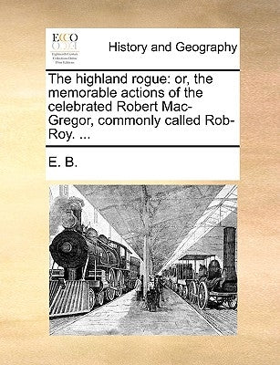 The Highland Rogue: Or, the Memorable Actions of the Celebrated Robert Mac-Gregor, Commonly Called Rob-Roy. ... by E. B.