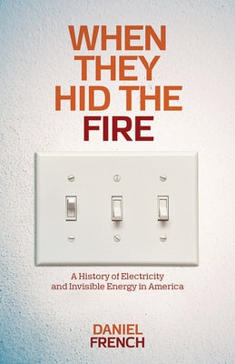 When They Hid the Fire: A History of Electricity and Invisible Energy in America by French, Daniel