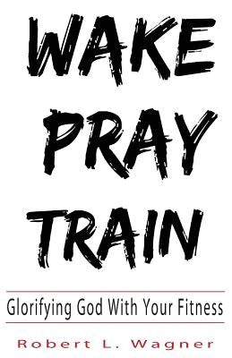Wake Pray Train: Glorifying God With Your Fitness by Wagner, Robert L.