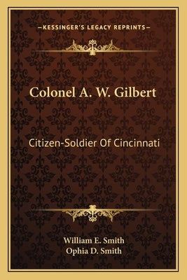 Colonel A. W. Gilbert: Citizen-Soldier of Cincinnati by Smith, William E.