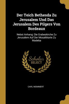 Der Teich Bethesda Zu Jerusalem Und Das Jerusalem Des Pilgers Von Bordeaux: Nebst Anhang: Die Grabeskirche Zu Jerusalem Auf Der Mosaikkarte Zu Madeba by Mommert, Carl