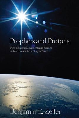 Prophets and Protons: New Religious Movements and Science in Late Twentieth-Century America by Zeller, Benjamin E.