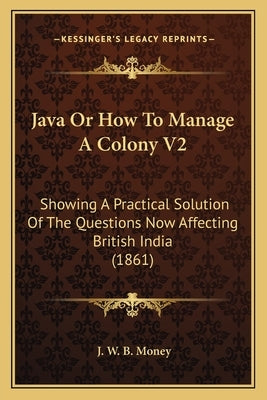 Java Or How To Manage A Colony V2: Showing A Practical Solution Of The Questions Now Affecting British India (1861) by Money, J. W. B.