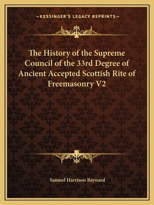 The History of the Supreme Council of the 33rd Degree of Ancient Accepted Scottish Rite of Freemasonry V2 by Baynard, Samuel Harrison