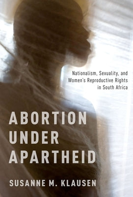 Abortion Under Apartheid: Nationalism, Sexuality, and Women's Reproductive Rights in South Africa by Klausen, Susanne M.