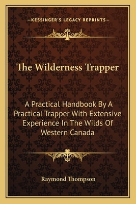 The Wilderness Trapper: A Practical Handbook by a Practical Trapper with Extensive Experience in the Wilds of Western Canada by Thompson, Raymond