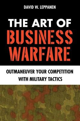 The Art of Business Warfare: Outmaneuver Your Competition with Military Tactics by Leppanen, David W.