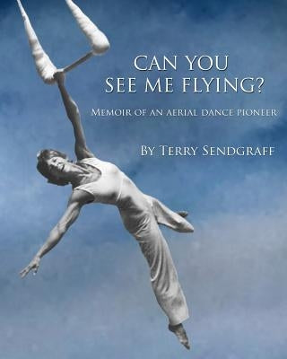 Can You See Me Flying?: Memoir of an Aerial Dance Pioneer by Sendgraff, Terry