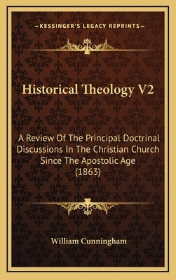 Historical Theology V2: A Review of the Principal Doctrinal Discussions in the Christian Church Since the Apostolic Age (1863) by Cunningham, William