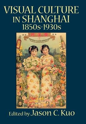 Visual Culture in Shanghai, 1850s-1930s by Kuo, Jason C.