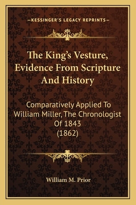 The King's Vesture, Evidence From Scripture And History: Comparatively Applied To William Miller, The Chronologist Of 1843 (1862) by Prior, William M.