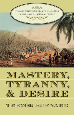 Mastery, Tyranny, and Desire: Thomas Thistlewood and His Slaves in the Anglo-Jamaican World by Burnard, Trevor