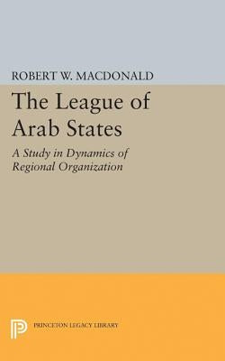 The League of Arab States: A Study in Dynamics of Regional Organization by MacDonald, Robert W.