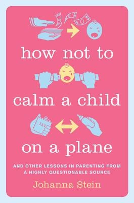 How Not to Calm a Child on a Plane: And Other Lessons in Parenting from a Highly Questionable Source by Stein, Johanna