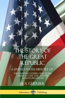 The Story of the Great Republic: A United States History of; The Founding Fathers, War of 1812, American Civil War, and the Nation's Presidents by Guerber, H. a.