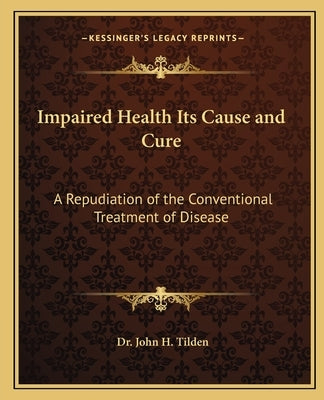 Impaired Health Its Cause and Cure: A Repudiation of the Conventional Treatment of Disease by Tilden, John H.