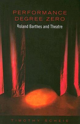 Performance Degree Zero: Roland Barthes and Theatre by Scheie, Timothy