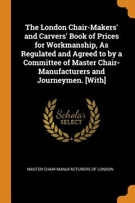The London Chair-Makers' and Carvers' Book of Prices for Workmanship, As Regulated and Agreed to by a Committee of Master Chair-Manufacturers and Jour by Master Chair Manufacturers of London