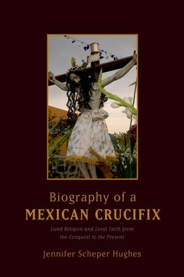 Biography of a Mexican Crucifix: Lived Religion and Local Faith from the Conquest to the Present by Scheper Hughes, Jennifer