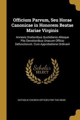 Officium Parvum, Seu Horae Canonicae in Honorem Beatae Mariae Virginis: Annexis Orationibus Quotidianis Aliisque Piis Devotionibus Unacum Officio Defu by Catholic Church Offices for the Dead
