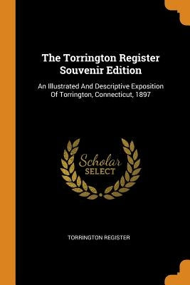 The Torrington Register Souvenir Edition: An Illustrated And Descriptive Exposition Of Torrington, Connecticut, 1897 by Register, Torrington