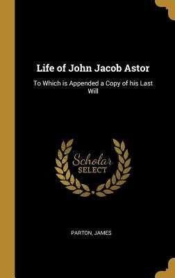 Life of John Jacob Astor: To Which Is Appended a Copy of His Last Will by James, Parton