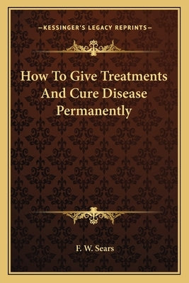 How To Give Treatments And Cure Disease Permanently by Sears, F. W.