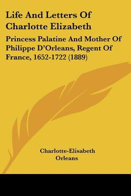 Life and Letters of Charlotte Elizabeth: Princess Palatine and Mother of Philippe D'Orleans, Regent of France, 1652-1722 (1889) by Orleans, Charlotte-Elisabeth