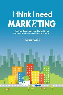 I Think I Need Marketing: The Knowledge You Need to Build and Manage a Successful Marketing Program by Taylor, Bonnie