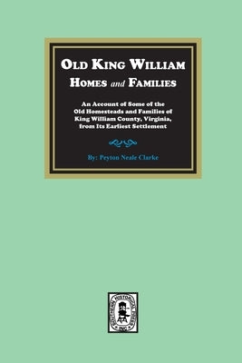 Old King William Homes and Families: An Account of Some of the Old Homesteads and Families of King William County, Virginia, from Its Earliest Settlem by Clarke, Peyton Neale