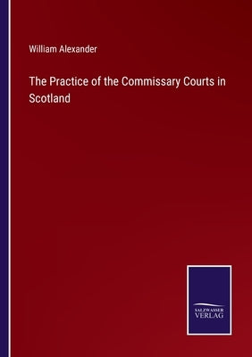 The Practice of the Commissary Courts in Scotland by Alexander, William
