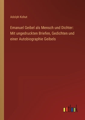 Emanuel Geibel als Mensch und Dichter: Mit ungedruckten Briefen, Gedichten und einer Autobiographie Geibels by Kohut, Adolph