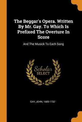 The Beggar's Opera. Written By Mr. Gay. To Which Is Prefixed The Overture In Score: And The Musick To Each Song by 1685-1732, Gay John